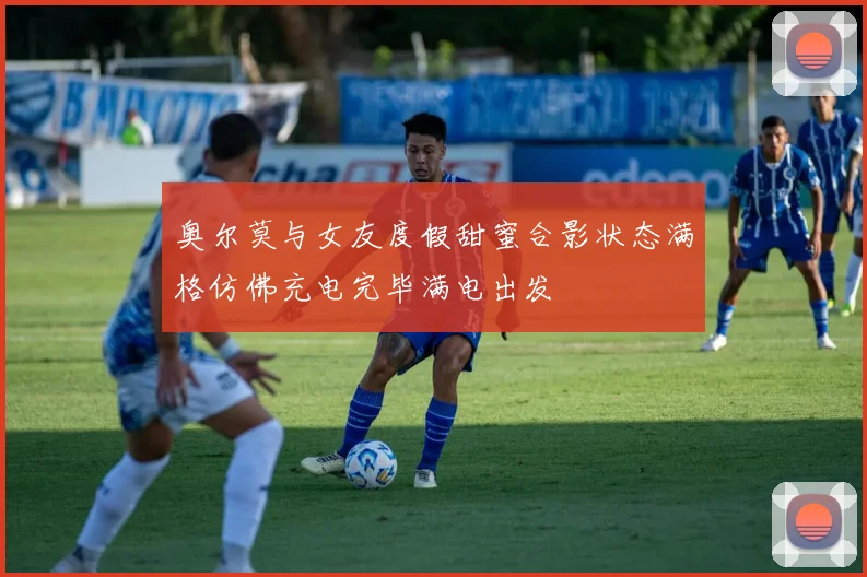 奥尔莫与女友度假甜蜜合影状态满格仿佛充电完毕满电出发