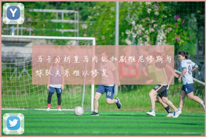 马卡分析皇马内乱加剧维尼修斯与球队关系难以修复