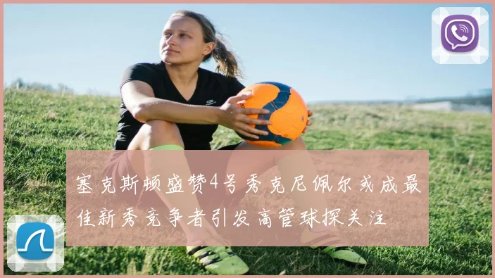 塞克斯顿盛赞4号秀克尼佩尔或成最佳新秀竞争者引发高管球探关注