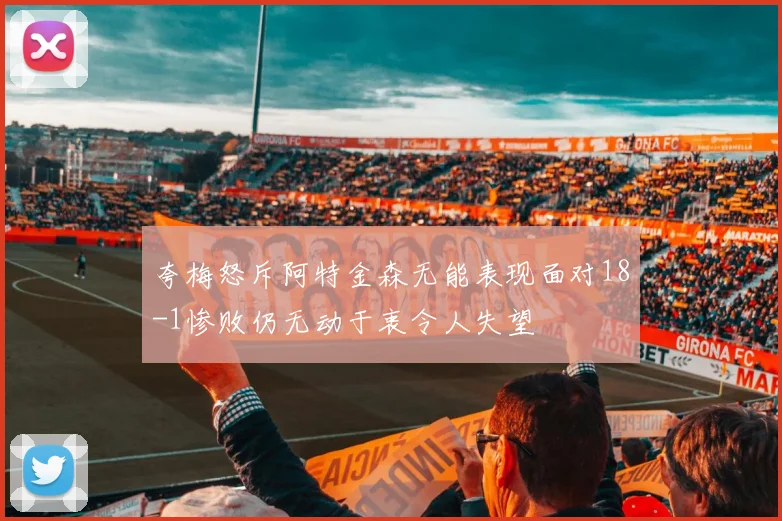 夸梅怒斥阿特金森无能表现面对18-1惨败仍无动于衷令人失望