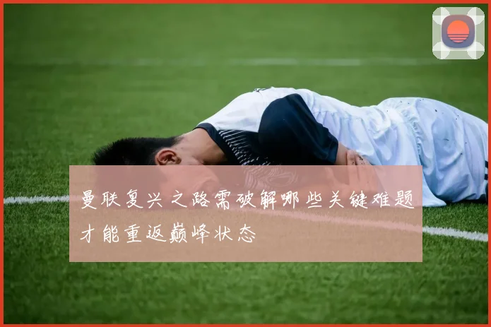 曼联复兴之路需破解哪些关键难题才能重返巅峰状态