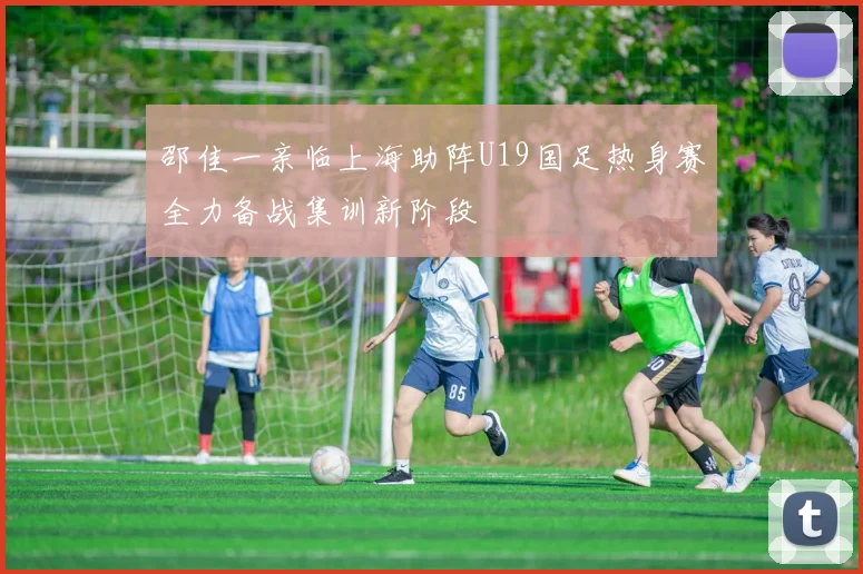 邵佳一亲临上海助阵U19国足热身赛全力备战集训新阶段