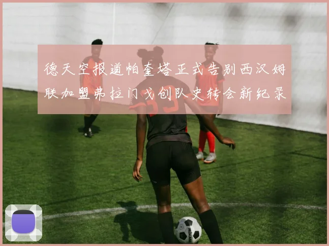 德天空报道帕奎塔正式告别西汉姆联加盟弗拉门戈创队史转会新纪录