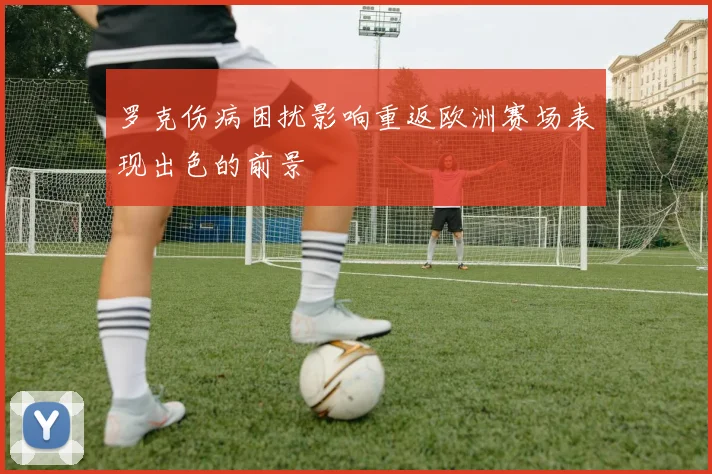 罗克伤病困扰影响重返欧洲赛场表现出色的前景