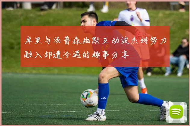 库里与汤普森幽默互动波杰姆努力融入却遭冷遇的趣事分享