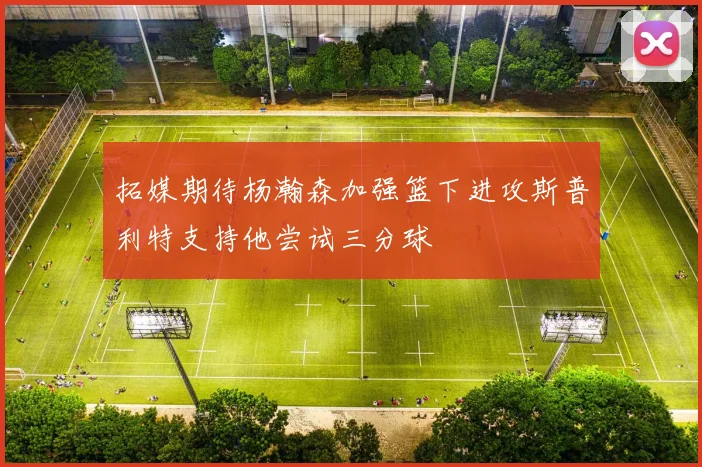 拓媒期待杨瀚森加强篮下进攻斯普利特支持他尝试三分球