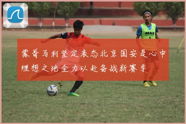 蒙哥马利坚定表态北京国安是心中理想之地全力以赴备战新赛季