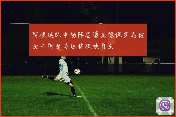 阿根廷队中场阵容曝光德保罗恩佐麦卡阿尔马达将联袂首发