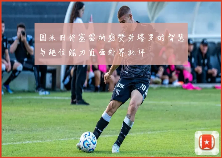 国米旧将塞雷纳盛赞劳塔罗的智慧与跑位能力直面外界批评