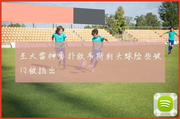 王大雷神勇扑救韦斯利头球险些破门被挡出