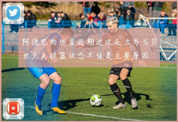 阿德巴约坦言近期进攻乏力与戈贝尔无关投篮状态不佳是主要原因