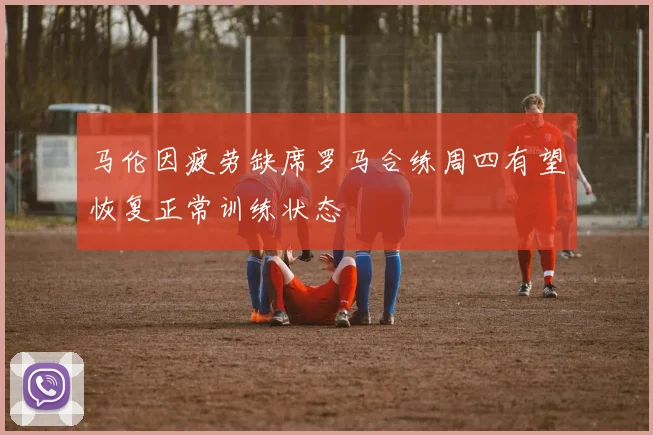马伦因疲劳缺席罗马合练周四有望恢复正常训练状态