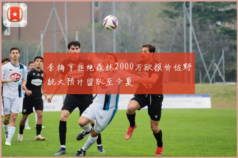 奈梅亨拒绝森林2000万欧报价佐野航大预计留队至今夏