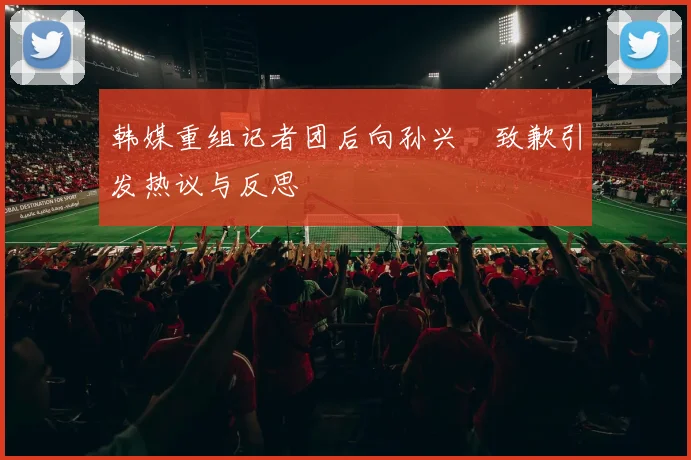 韩媒重组记者团后向孙兴慜致歉引发热议与反思