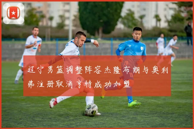 辽宁男篮调整阵容杰隆布朗与奥利弗注册取消亨特成功加盟