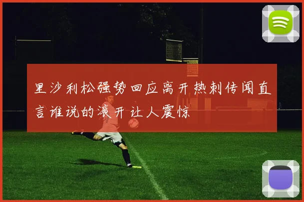 里沙利松强势回应离开热刺传闻直言谁说的滚开让人震惊