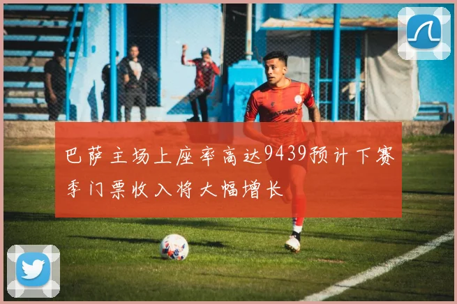 巴萨主场上座率高达9439预计下赛季门票收入将大幅增长