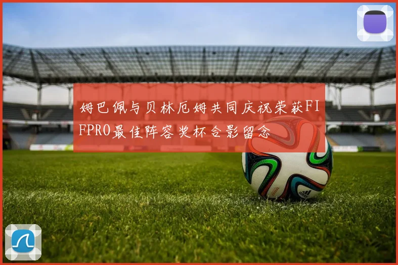 姆巴佩与贝林厄姆共同庆祝荣获FIFPRO最佳阵容奖杯合影留念