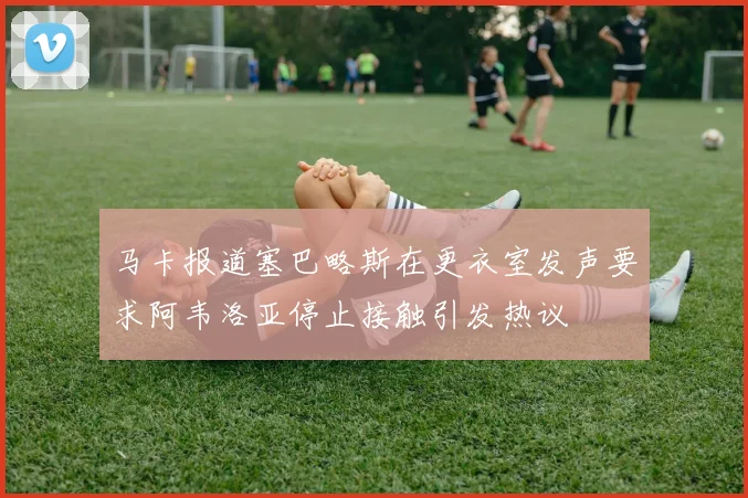 马卡报道塞巴略斯在更衣室发声要求阿韦洛亚停止接触引发热议
