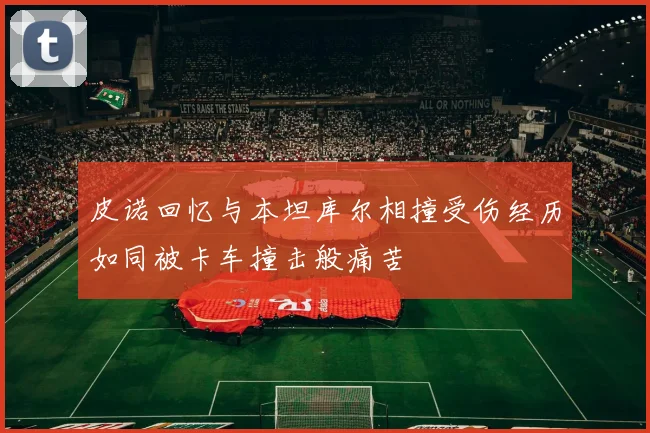 皮诺回忆与本坦库尔相撞受伤经历如同被卡车撞击般痛苦