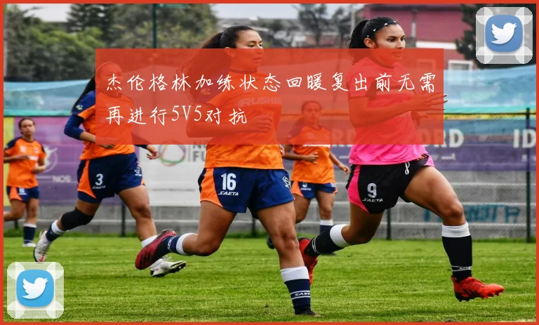 杰伦格林加练状态回暖复出前无需再进行5V5对抗