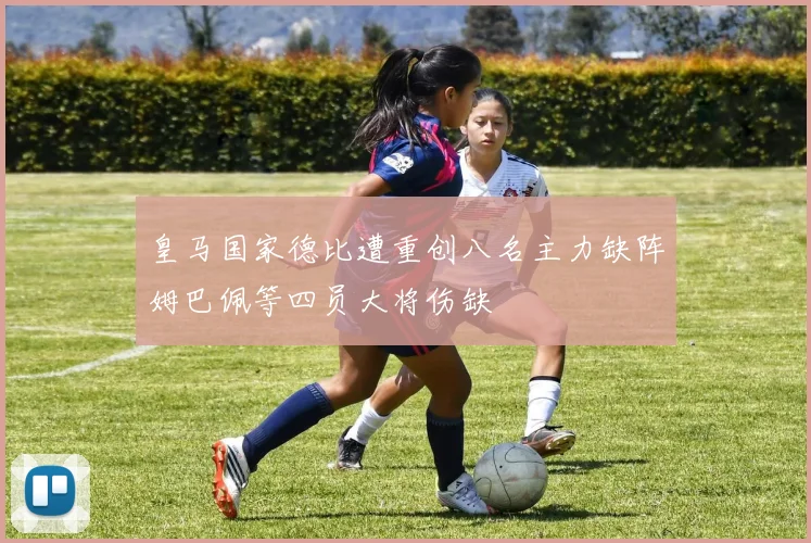皇马国家德比遭重创八名主力缺阵姆巴佩等四员大将伤缺