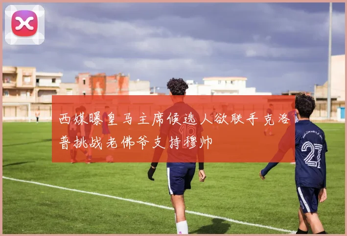西媒曝皇马主席候选人欲联手克洛普挑战老佛爷支持穆帅